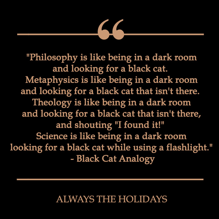 a quote reading "Philosophy is like being in a dark room and looking for a black cat. Metaphysics is like being in a dark room and looking for a black cat that isn't there. Theology is like being in a dark room and looking for a black cat that isn't there, and shouting "I found it!" Science is like being in a dark room looking for a black cat while using a flashlight." - Black Cat Analogy. black cat quote about looking for a black cat in a dark room.