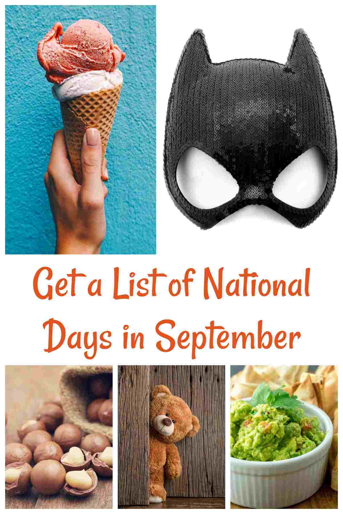 list of National Days in September A collage of five images representing national days September has, from top left to bottom right they are a hand holding an ice cream cone for National Ice Cream Cone Day, a sequined batman mask for Batman Day, macadamia nuts spilling out of a bag for National Macadamia Nut Day, a teddy bear peeking out of a door for National Teddy Bear day and a ramekin of guacamole beside chips for National Guacamole Day with a text overlay in orange lettering that reads get a list of national days in September.