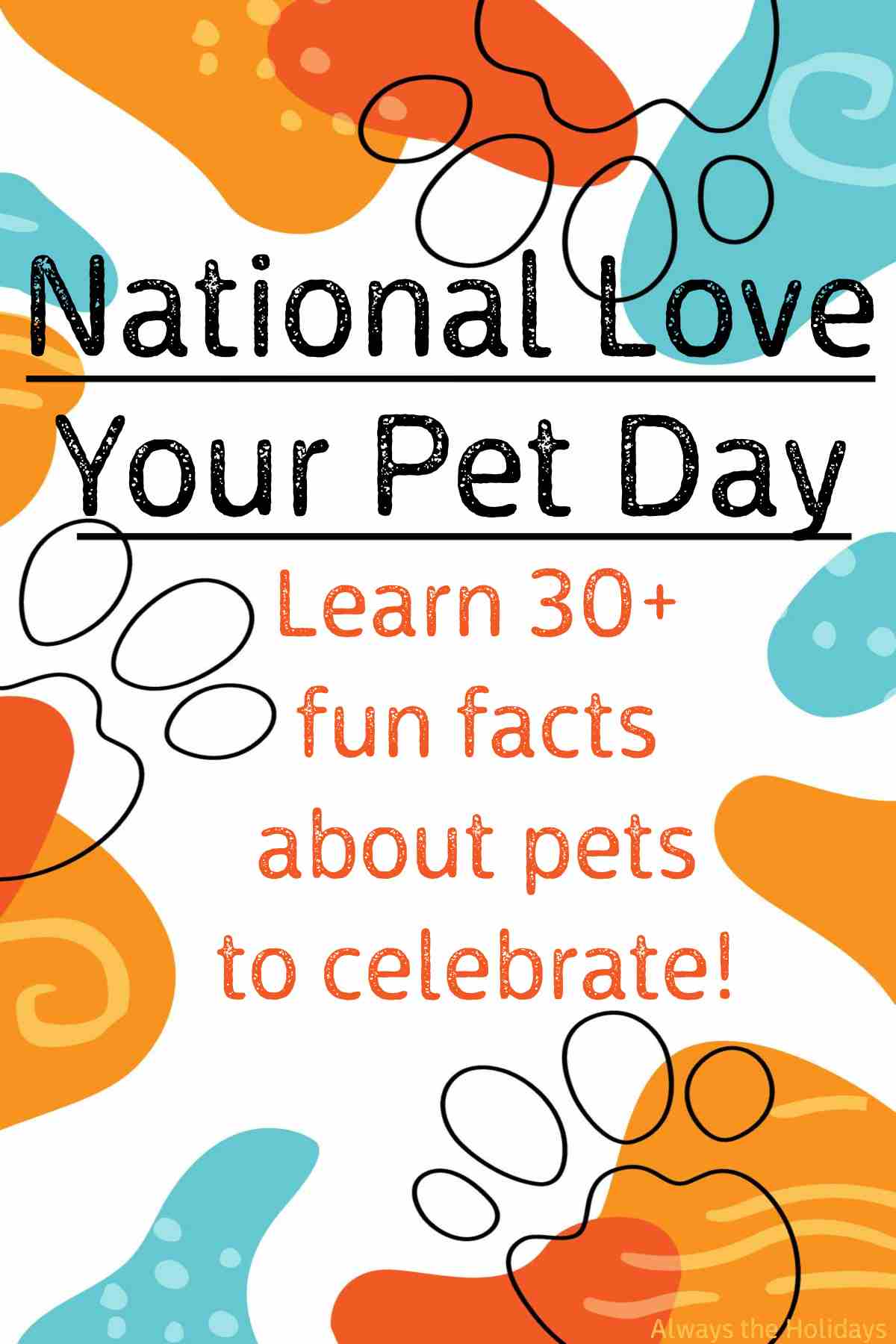 Find out about National Love Your Pet Day Teal and orange color splotches and black paw prints with the words "National Love Your Pet Day, learn 30+ facts about pets to celebrate".