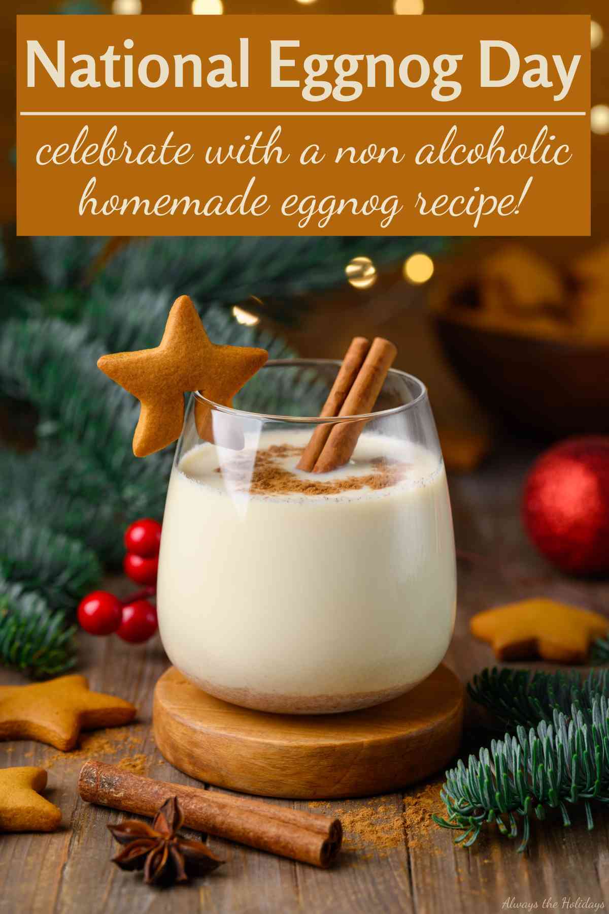 Find Out All About National Eggnog Day A brown box with a cream text overlay inside it that reads "National Eggnog Day, celebrate with a non alcoholic homemade eggnog recipe!" on the top third of an image containing a glass of homemade egg nog on a wooden coaster, garnished with a cinnamon stick and ginger bread cookie on the glass, surrounded by pine boughs, red Christmas ornaments, more gingerbread cookies, cinnamon sticks and star anise with a bokeh of lights in the background of the image.