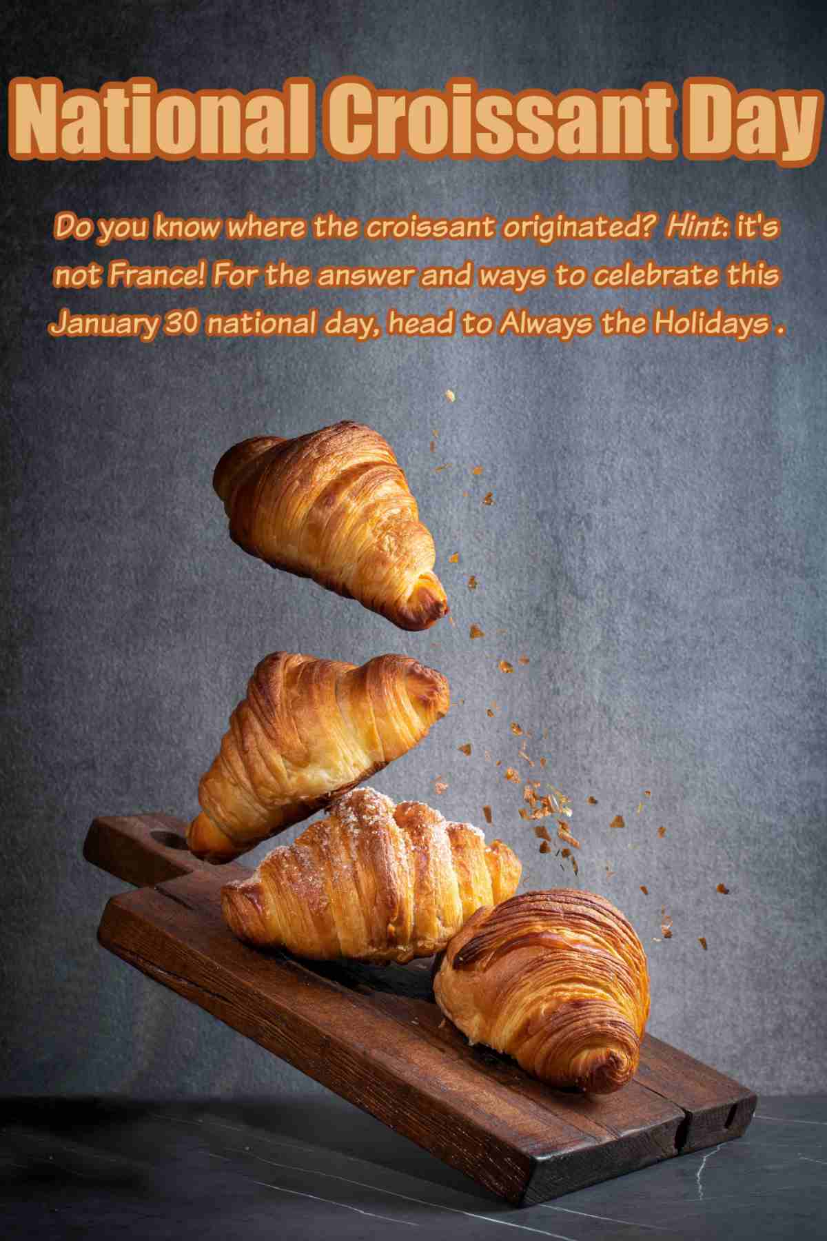 Let's Find Out About National Croissant Day! A text overlay for National Croissant Day that reads "Do you know where the croissant originated? Hint: it's not France! For the answer and ways to celebrate this January 30 national day, head to Always the Holidays" in orange text against a dark grey background above four freshly baked croissants falling onto a wooden cutting board.