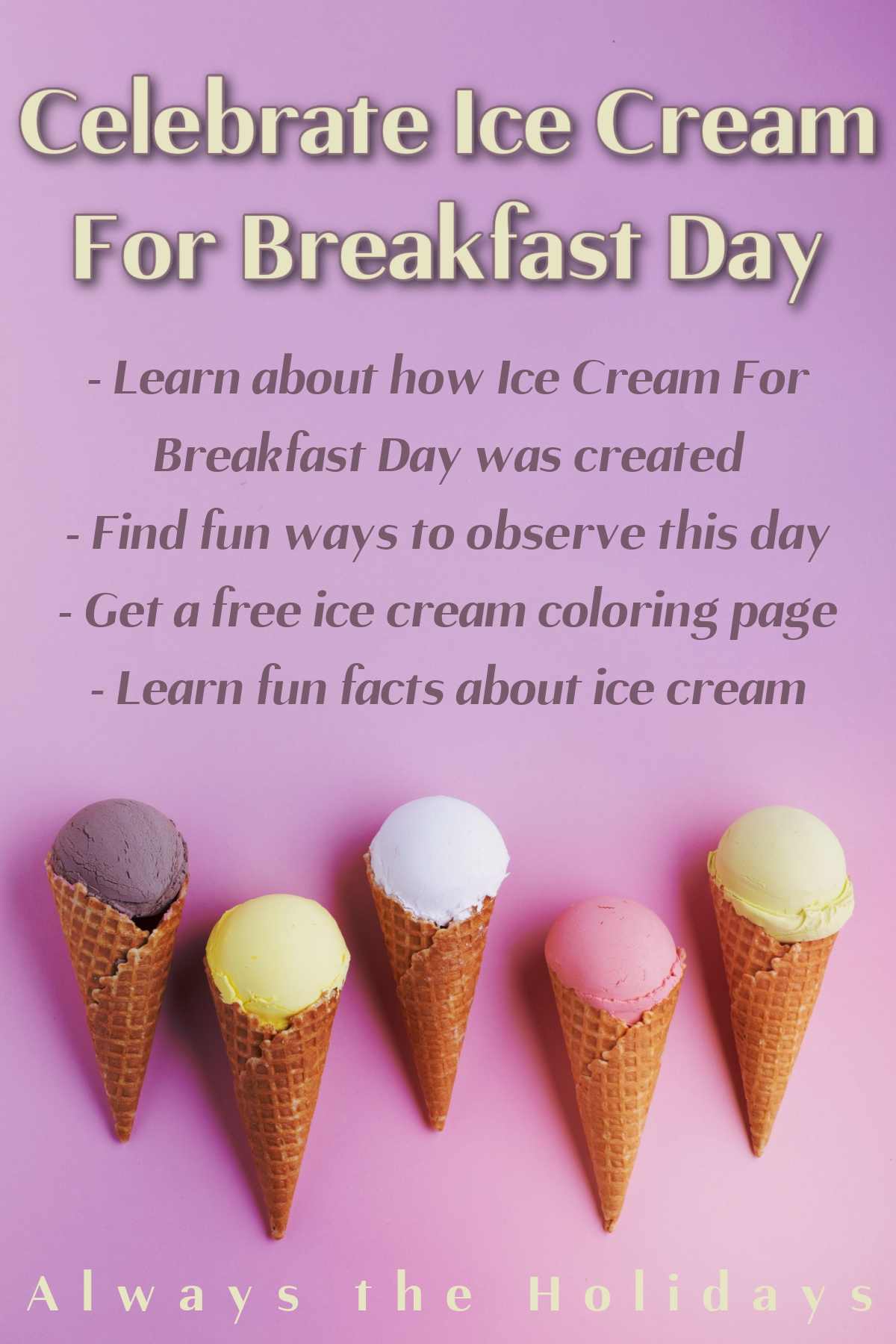 Ice Cream for Breakfast Day A pinkish purple ombre background with five ice cream cones with different colored scoops (from left to right: purple, yellow, white, pink and green) at the bottom of the image with a text overlay at the top that reads "Celebrate Ice Cream For Breakfast Day - learn about how Celebrate Ice Cream For Breakfast Day was created, find fun ways to observe this day, get a free ice cream coloring page and learn fun facts about ice cream" above it.