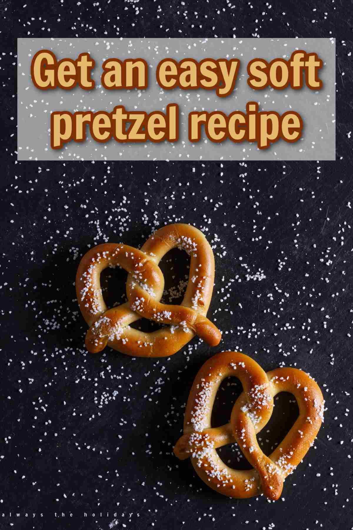 A black background with two homemade soft pretzels on it with salt scattered all over the background and a white box at the top with yellow and brown text that says get an easy soft pretzel recipe.