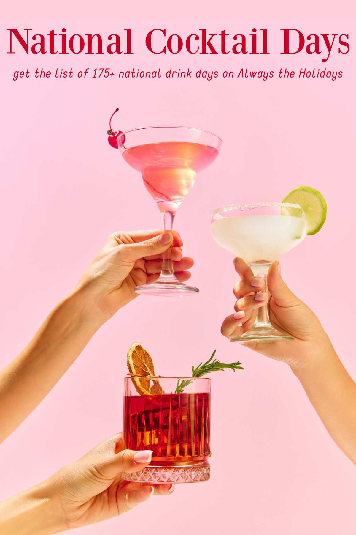 Raise a Glass to the 175+ National Cocktail Days of the Year A pink background with three hands pushing three different cocktails (a cosmopolitan, a margarita and a negroni) to the center of the image to enact a cheers, with text in deep pink lettering above the cocktails that reads National Cocktail Day - get a list of 175+ national drink days on Always the Holidays.