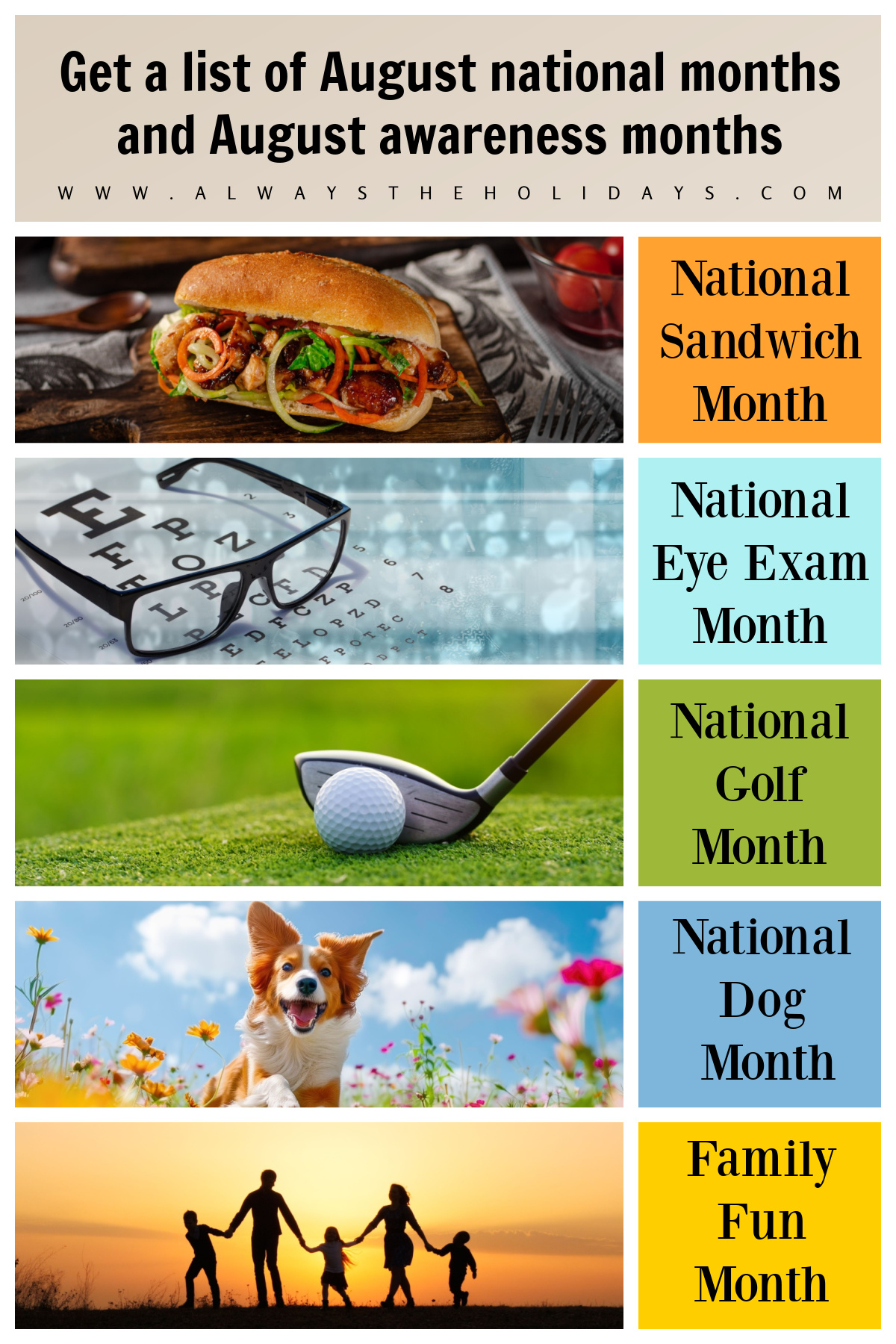 Get a List of All the August Awareness Months! A graphic of August awareness months and national August monthly observances with five months featured with an image on the left and the name of the August month celebration on the right, from top to bottom it's an image of a bahn mi sandwich for National Sandwich Month, an eye chart with a pair of glasses laying on top of it for National Eye Exam Month, a golf club lined up behind a golf ball for National Golf Month, a dog jumping through a field of flowers for National Dog Month, a silhouette of a family of five holding hands at sunset in a field for Family Fun Month, and a text overlay at the top that says Get the list of August national months & August awareness months.
