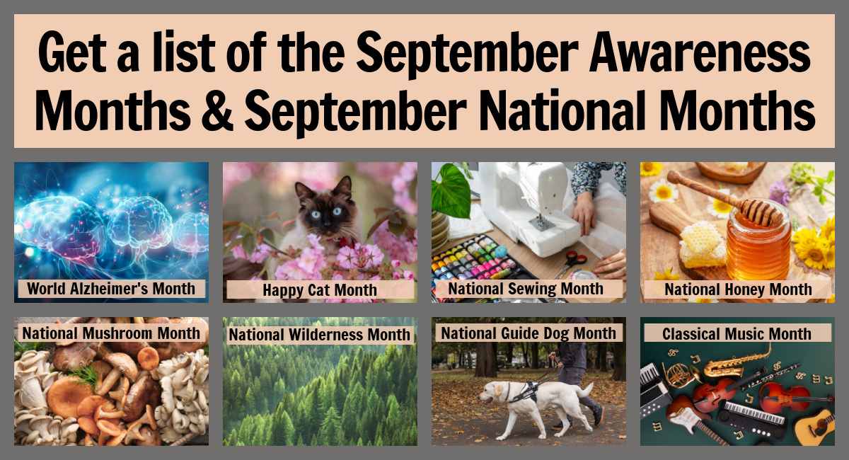 September awareness months and national months collage A text overlay reading Get a list of the September awareness months & September national months above a collage of eight images representing different September monthly observances, with the name of the observance across the image in small lettering, from left to right the images for the September month celebrations are three brains and light streaks for World Alzheimer's Month, a Siamese cat in a bush of pink flowers for Happy Cat Month, a sewing machine beside rainbow colored bobbins for National Sewing Month, a jar of honey with a honey dipper on top for National Honey Month, a basket of mushrooms for National Mushroom Month, an image filled with trees for National Wilderness Month, a guide dog walking beside a person wearing jeans for National Guide Dog Month, and an assortment of instruments on a dark green background for Classical Music Month.